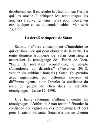 75
désobéissance. Il en résulte la désunion, car l’esprit
qui les amène à critiquer les témoignages les
amènera à surveiller leurs frères pour trouver en
eux quelque chose de condamnable.—Manuscrit
73, 1908.
La dernière duperie de Satan
Satan... s’efforce constamment d’introduire ce
qui est faux—ce qui peut éloigner de la vérité. La
toute dernière tromperie de Satan consistera à
neutraliser le témoignage de l’Esprit de Dieu.
“Faute de révélation prophétique, le peuple
s’abandonne au désordre.” (Proverbes 29:18,
version du rabbinat français.) Satan s’y prendra
avec ingéniosité, par différents moyens et
différents agents, pour ébranler la confiance du
reste du peuple de Dieu dans le véritable
témoignage.—Lettre 12, 1890.
Une haine satanique s’allumera contre les
témoignages. L’effort de Satan tendra à ébranler la
confiance des églises en ces témoignages, et ceci
pour la raison suivante: Satan n’a pas un chemin
 