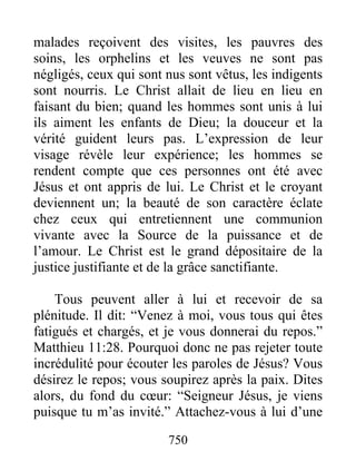 750
malades reçoivent des visites, les pauvres des
soins, les orphelins et les veuves ne sont pas
négligés, ceux qui sont nus sont vêtus, les indigents
sont nourris. Le Christ allait de lieu en lieu en
faisant du bien; quand les hommes sont unis à lui
ils aiment les enfants de Dieu; la douceur et la
vérité guident leurs pas. L’expression de leur
visage révèle leur expérience; les hommes se
rendent compte que ces personnes ont été avec
Jésus et ont appris de lui. Le Christ et le croyant
deviennent un; la beauté de son caractère éclate
chez ceux qui entretiennent une communion
vivante avec la Source de la puissance et de
l’amour. Le Christ est le grand dépositaire de la
justice justifiante et de la grâce sanctifiante.
Tous peuvent aller à lui et recevoir de sa
plénitude. Il dit: “Venez à moi, vous tous qui êtes
fatigués et chargés, et je vous donnerai du repos.”
Matthieu 11:28. Pourquoi donc ne pas rejeter toute
incrédulité pour écouter les paroles de Jésus? Vous
désirez le repos; vous soupirez après la paix. Dites
alors, du fond du cœur: “Seigneur Jésus, je viens
puisque tu m’as invité.” Attachez-vous à lui d’une
 