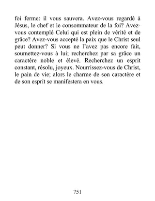 751
foi ferme: il vous sauvera. Avez-vous regardé à
Jésus, le chef et le consommateur de la foi? Avez-
vous contemplé Celui qui est plein de vérité et de
grâce? Avez-vous accepté la paix que le Christ seul
peut donner? Si vous ne l’avez pas encore fait,
soumettez-vous à lui; recherchez par sa grâce un
caractère noble et élevé. Recherchez un esprit
constant, résolu, joyeux. Nourrissez-vous de Christ,
le pain de vie; alors le charme de son caractère et
de son esprit se manifestera en vous.
 