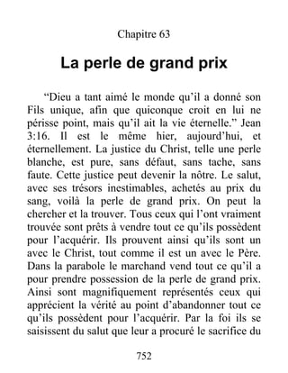 752
Chapitre 63
La perle de grand prix
“Dieu a tant aimé le monde qu’il a donné son
Fils unique, afin que quiconque croit en lui ne
périsse point, mais qu’il ait la vie éternelle.” Jean
3:16. Il est le même hier, aujourd’hui, et
éternellement. La justice du Christ, telle une perle
blanche, est pure, sans défaut, sans tache, sans
faute. Cette justice peut devenir la nôtre. Le salut,
avec ses trésors inestimables, achetés au prix du
sang, voilà la perle de grand prix. On peut la
chercher et la trouver. Tous ceux qui l’ont vraiment
trouvée sont prêts à vendre tout ce qu’ils possèdent
pour l’acquérir. Ils prouvent ainsi qu’ils sont un
avec le Christ, tout comme il est un avec le Père.
Dans la parabole le marchand vend tout ce qu’il a
pour prendre possession de la perle de grand prix.
Ainsi sont magnifiquement représentés ceux qui
apprécient la vérité au point d’abandonner tout ce
qu’ils possèdent pour l’acquérir. Par la foi ils se
saisissent du salut que leur a procuré le sacrifice du
 