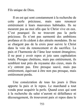 753
Fils unique de Dieu.
Il en est qui sont constamment à la recherche de
cette perle précieuse, mais sans renoncer
entièrement à leurs mauvaises habitudes. Ils ne
meurent pas au moi afin que le Christ vive en eux.
C’est pourquoi ils ne trouvent pas la perle
précieuse. Ils n’ont pas surmonté des ambitions
profanes et ils cèdent à des attraits mondains. Ils ne
se chargent pas de la croix pour suivre le Christ
dans la voie du renoncement et du sacrifice. La
paix et l’harmonie de l’âme leur restent étrangères;
il ne peut y avoir repos et joie sans capitulation
totale. Presque chrétiens, mais pas entièrement, ils
semblent tout près du royaume des cieux, mais ils
n’y entrent pas. Etre presque sauvé, mais pas
entièrement, équivaut à être non pas presque, mais
entièrement perdu.
Une consécration de tous les jours à Dieu
apporte la paix et le repos. Le marchand a tout
vendu pour acquérir la perle. Quand ceux qui sont
à la recherche du salut n’auront ni défaillance ni
découragement, ils trouveront paix et repos dans le
 