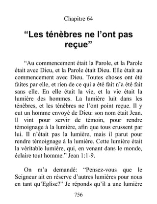 756
Chapitre 64
“Les ténèbres ne l’ont pas
reçue”
“Au commencement était la Parole, et la Parole
était avec Dieu, et la Parole était Dieu. Elle était au
commencement avec Dieu. Toutes choses ont été
faites par elle, et rien de ce qui a été fait n’a été fait
sans elle. En elle était la vie, et la vie était la
lumière des hommes. La lumière luit dans les
ténèbres, et les ténèbres ne l’ont point reçue. Il y
eut un homme envoyé de Dieu: son nom était Jean.
Il vint pour servir de témoin, pour rendre
témoignage à la lumière, afin que tous crussent par
lui. Il n’était pas la lumière, mais il parut pour
rendre témoignage à la lumière. Cette lumière était
la véritable lumière, qui, en venant dans le monde,
éclaire tout homme.” Jean 1:1-9.
On m’a demandé: “Pensez-vous que le
Seigneur ait en réserve d’autres lumières pour nous
en tant qu’Eglise?” Je réponds qu’il a une lumière
 