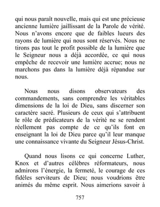 757
qui nous paraît nouvelle, mais qui est une précieuse
ancienne lumière jaillissant de la Parole de vérité.
Nous n’avons encore que de faibles lueurs des
rayons de lumière qui nous sont réservés. Nous ne
tirons pas tout le profit possible de la lumière que
le Seigneur nous a déjà accordée, ce qui nous
empêche de recevoir une lumière accrue; nous ne
marchons pas dans la lumière déjà répandue sur
nous.
Nous nous disons observateurs des
commandements, sans comprendre les véritables
dimensions de la loi de Dieu, sans discerner son
caractère sacré. Plusieurs de ceux qui s’attribuent
le rôle de prédicateurs de la vérité ne se rendent
réellement pas compte de ce qu’ils font en
enseignant la loi de Dieu parce qu’il leur manque
une connaissance vivante du Seigneur Jésus-Christ.
Quand nous lisons ce qui concerne Luther,
Knox et d’autres célèbres réformateurs, nous
admirons l’énergie, la fermeté, le courage de ces
fidèles serviteurs de Dieu; nous voudrions être
animés du même esprit. Nous aimerions savoir à
 