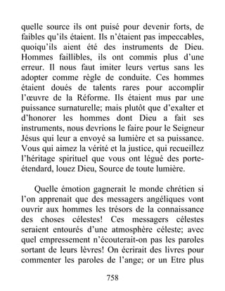 758
quelle source ils ont puisé pour devenir forts, de
faibles qu’ils étaient. Ils n’étaient pas impeccables,
quoiqu’ils aient été des instruments de Dieu.
Hommes faillibles, ils ont commis plus d’une
erreur. Il nous faut imiter leurs vertus sans les
adopter comme règle de conduite. Ces hommes
étaient doués de talents rares pour accomplir
l’œuvre de la Réforme. Ils étaient mus par une
puissance surnaturelle; mais plutôt que d’exalter et
d’honorer les hommes dont Dieu a fait ses
instruments, nous devrions le faire pour le Seigneur
Jésus qui leur a envoyé sa lumière et sa puissance.
Vous qui aimez la vérité et la justice, qui recueillez
l’héritage spirituel que vous ont légué des porte-
étendard, louez Dieu, Source de toute lumière.
Quelle émotion gagnerait le monde chrétien si
l’on apprenait que des messagers angéliques vont
ouvrir aux hommes les trésors de la connaissance
des choses célestes! Ces messagers célestes
seraient entourés d’une atmosphère céleste; avec
quel empressement n’écouterait-on pas les paroles
sortant de leurs lèvres! On écrirait des livres pour
commenter les paroles de l’ange; or un Etre plus
 