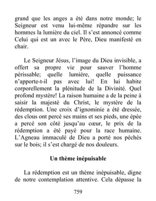 759
grand que les anges a été dans notre monde; le
Seigneur est venu lui-même répandre sur les
hommes la lumière du ciel. Il s’est annoncé comme
Celui qui est un avec le Père, Dieu manifesté en
chair.
Le Seigneur Jésus, l’image du Dieu invisible, a
offert sa propre vie pour sauver l’homme
périssable; quelle lumière, quelle puissance
n’apporte-t-il pas avec lui! En lui habite
corporellement la plénitude de la Divinité. Quel
profond mystère! La raison humaine a de la peine à
saisir la majesté du Christ, le mystère de la
rédemption. Une croix d’ignominie a été dressée,
des clous ont percé ses mains et ses pieds, une épée
a percé son côté jusqu’au cœur, le prix de la
rédemption a été payé pour la race humaine.
L’Agneau immaculé de Dieu a porté nos péchés
sur le bois; il s’est chargé de nos douleurs.
Un thème inépuisable
La rédemption est un thème inépuisable, digne
de notre contemplation attentive. Cela dépasse la
 