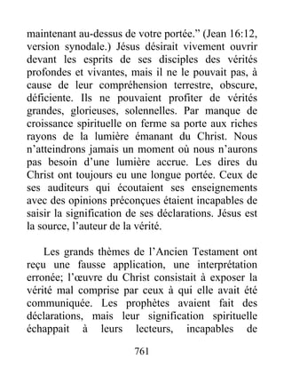 761
maintenant au-dessus de votre portée.” (Jean 16:12,
version synodale.) Jésus désirait vivement ouvrir
devant les esprits de ses disciples des vérités
profondes et vivantes, mais il ne le pouvait pas, à
cause de leur compréhension terrestre, obscure,
déficiente. Ils ne pouvaient profiter de vérités
grandes, glorieuses, solennelles. Par manque de
croissance spirituelle on ferme sa porte aux riches
rayons de la lumière émanant du Christ. Nous
n’atteindrons jamais un moment où nous n’aurons
pas besoin d’une lumière accrue. Les dires du
Christ ont toujours eu une longue portée. Ceux de
ses auditeurs qui écoutaient ses enseignements
avec des opinions préconçues étaient incapables de
saisir la signification de ses déclarations. Jésus est
la source, l’auteur de la vérité.
Les grands thèmes de l’Ancien Testament ont
reçu une fausse application, une interprétation
erronée; l’œuvre du Christ consistait à exposer la
vérité mal comprise par ceux à qui elle avait été
communiquée. Les prophètes avaient fait des
déclarations, mais leur signification spirituelle
échappait à leurs lecteurs, incapables de
 