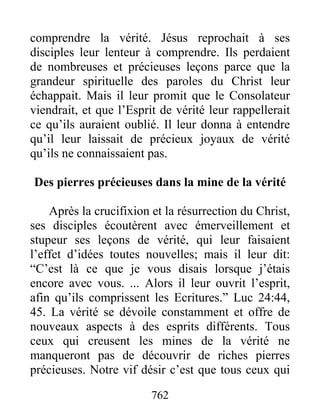 762
comprendre la vérité. Jésus reprochait à ses
disciples leur lenteur à comprendre. Ils perdaient
de nombreuses et précieuses leçons parce que la
grandeur spirituelle des paroles du Christ leur
échappait. Mais il leur promit que le Consolateur
viendrait, et que l’Esprit de vérité leur rappellerait
ce qu’ils auraient oublié. Il leur donna à entendre
qu’il leur laissait de précieux joyaux de vérité
qu’ils ne connaissaient pas.
Des pierres précieuses dans la mine de la vérité
Après la crucifixion et la résurrection du Christ,
ses disciples écoutèrent avec émerveillement et
stupeur ses leçons de vérité, qui leur faisaient
l’effet d’idées toutes nouvelles; mais il leur dit:
“C’est là ce que je vous disais lorsque j’étais
encore avec vous. ... Alors il leur ouvrit l’esprit,
afin qu’ils comprissent les Ecritures.” Luc 24:44,
45. La vérité se dévoile constamment et offre de
nouveaux aspects à des esprits différents. Tous
ceux qui creusent les mines de la vérité ne
manqueront pas de découvrir de riches pierres
précieuses. Notre vif désir c’est que tous ceux qui
 
