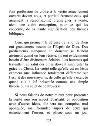 763
font profession de croire à la vérité actuellement
ouverte devant nous, et particulièrement ceux qui
assument la responsabilité d’enseigner la vérité,
aient une claire conception, pour ce qui les
concerne, de la haute signification des thèmes
bibliques.
Ceux qui prennent la défense de la loi de Dieu
ont grandement besoin de l’Esprit de Dieu. Des
prédicateurs manquant de douceur se fâchent
aisément quand on leur résiste: ils ont évidemment
besoin d’être divinement éclairés. Les hommes qui
travaillent au salut des âmes doivent manifester la
grâce du Christ. La vérité telle qu’elle est en Jésus
exercera une influence totalement différente sur
l’esprit des non-croyants, de celle qu’elle a exercée
quand elle a été présentée comme une simple
théorie ou un sujet de controverse.
Si nous faisons de notre mieux pour présenter
la vérité sous son aspect rébarbatif, en opposition
avec d’autres idées, elle sera mal comprise, mal
appliquée, mal formulée auprès de ceux qui
entretiennent l’erreur, et placée sous un jour
 