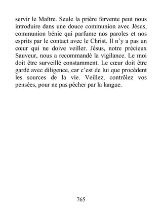 765
servir le Maître. Seule la prière fervente peut nous
introduire dans une douce communion avec Jésus,
communion bénie qui parfume nos paroles et nos
esprits par le contact avec le Christ. Il n’y a pas un
cœur qui ne doive veiller. Jésus, notre précieux
Sauveur, nous a recommandé la vigilance. Le moi
doit être surveillé constamment. Le cœur doit être
gardé avec diligence, car c’est de lui que procèdent
les sources de la vie. Veillez, contrôlez vos
pensées, pour ne pas pécher par la langue.
 