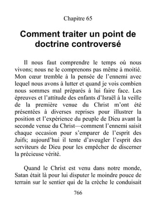 766
Chapitre 65
Comment traiter un point de
doctrine controversé
Il nous faut comprendre le temps où nous
vivons; nous ne le comprenons pas même à moitié.
Mon cœur tremble à la pensée de l’ennemi avec
lequel nous avons à lutter et quand je vois combien
nous sommes mal préparés à lui faire face. Les
épreuves et l’attitude des enfants d’Israël à la veille
de la première venue du Christ m’ont été
présentées à diverses reprises pour illustrer la
position et l’expérience du peuple de Dieu avant la
seconde venue du Christ—comment l’ennemi saisit
chaque occasion pour s’emparer de l’esprit des
Juifs; aujourd’hui il tente d’aveugler l’esprit des
serviteurs de Dieu pour les empêcher de discerner
la précieuse vérité.
Quand le Christ est venu dans notre monde,
Satan était là pour lui disputer le moindre pouce de
terrain sur le sentier qui de la crèche le conduisait
 