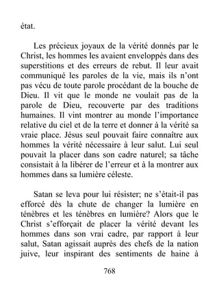 768
état.
Les précieux joyaux de la vérité donnés par le
Christ, les hommes les avaient enveloppés dans des
superstitions et des erreurs de rebut. Il leur avait
communiqué les paroles de la vie, mais ils n’ont
pas vécu de toute parole procédant de la bouche de
Dieu. Il vit que le monde ne voulait pas de la
parole de Dieu, recouverte par des traditions
humaines. Il vint montrer au monde l’importance
relative du ciel et de la terre et donner à la vérité sa
vraie place. Jésus seul pouvait faire connaître aux
hommes la vérité nécessaire à leur salut. Lui seul
pouvait la placer dans son cadre naturel; sa tâche
consistait à la libérer de l’erreur et à la montrer aux
hommes dans sa lumière céleste.
Satan se leva pour lui résister; ne s’était-il pas
efforcé dès la chute de changer la lumière en
ténèbres et les ténèbres en lumière? Alors que le
Christ s’efforçait de placer la vérité devant les
hommes dans son vrai cadre, par rapport à leur
salut, Satan agissait auprès des chefs de la nation
juive, leur inspirant des sentiments de haine à
 