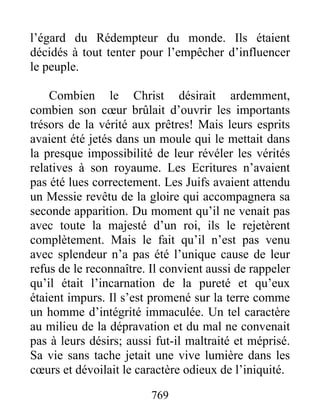 769
l’égard du Rédempteur du monde. Ils étaient
décidés à tout tenter pour l’empêcher d’influencer
le peuple.
Combien le Christ désirait ardemment,
combien son cœur brûlait d’ouvrir les importants
trésors de la vérité aux prêtres! Mais leurs esprits
avaient été jetés dans un moule qui le mettait dans
la presque impossibilité de leur révéler les vérités
relatives à son royaume. Les Ecritures n’avaient
pas été lues correctement. Les Juifs avaient attendu
un Messie revêtu de la gloire qui accompagnera sa
seconde apparition. Du moment qu’il ne venait pas
avec toute la majesté d’un roi, ils le rejetèrent
complètement. Mais le fait qu’il n’est pas venu
avec splendeur n’a pas été l’unique cause de leur
refus de le reconnaître. Il convient aussi de rappeler
qu’il était l’incarnation de la pureté et qu’eux
étaient impurs. Il s’est promené sur la terre comme
un homme d’intégrité immaculée. Un tel caractère
au milieu de la dépravation et du mal ne convenait
pas à leurs désirs; aussi fut-il maltraité et méprisé.
Sa vie sans tache jetait une vive lumière dans les
cœurs et dévoilait le caractère odieux de l’iniquité.
 