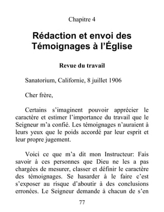 77
Chapitre 4
Rédaction et envoi des
Témoignages à l’Église
Revue du travail
Sanatorium, Californie, 8 juillet 1906
Cher frère,
Certains s’imaginent pouvoir apprécier le
caractère et estimer l’importance du travail que le
Seigneur m’a confié. Les témoignages n’auraient à
leurs yeux que le poids accordé par leur esprit et
leur propre jugement.
Voici ce que m’a dit mon Instructeur: Fais
savoir à ces personnes que Dieu ne les a pas
chargées de mesurer, classer et définir le caractère
des témoignages. Se hasarder à le faire c’est
s’exposer au risque d’aboutir à des conclusions
erronées. Le Seigneur demande à chacun de s’en
 