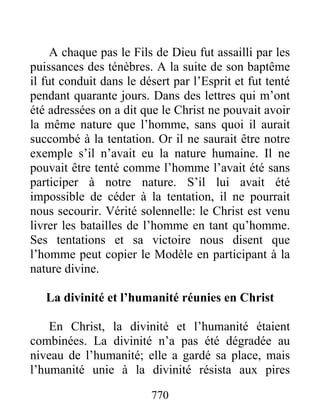 770
A chaque pas le Fils de Dieu fut assailli par les
puissances des ténèbres. A la suite de son baptême
il fut conduit dans le désert par l’Esprit et fut tenté
pendant quarante jours. Dans des lettres qui m’ont
été adressées on a dit que le Christ ne pouvait avoir
la même nature que l’homme, sans quoi il aurait
succombé à la tentation. Or il ne saurait être notre
exemple s’il n’avait eu la nature humaine. Il ne
pouvait être tenté comme l’homme l’avait été sans
participer à notre nature. S’il lui avait été
impossible de céder à la tentation, il ne pourrait
nous secourir. Vérité solennelle: le Christ est venu
livrer les batailles de l’homme en tant qu’homme.
Ses tentations et sa victoire nous disent que
l’homme peut copier le Modèle en participant à la
nature divine.
La divinité et l’humanité réunies en Christ
En Christ, la divinité et l’humanité étaient
combinées. La divinité n’a pas été dégradée au
niveau de l’humanité; elle a gardé sa place, mais
l’humanité unie à la divinité résista aux pires
 