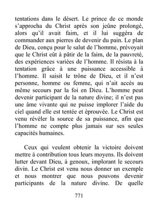 771
tentations dans le désert. Le prince de ce monde
s’approcha du Christ après son jeûne prolongé,
alors qu’il avait faim, et il lui suggéra de
commander aux pierres de devenir du pain. Le plan
de Dieu, conçu pour le salut de l’homme, prévoyait
que le Christ eût à pâtir de la faim, de la pauvreté,
des expériences variées de l’homme. Il résista à la
tentation grâce à une puissance accessible à
l’homme. Il saisit le trône de Dieu, et il n’est
personne, homme ou femme, qui n’ait accès au
même secours par la foi en Dieu. L’homme peut
devenir participant de la nature divine; il n’est pas
une âme vivante qui ne puisse implorer l’aide du
ciel quand elle est tentée et éprouvée. Le Christ est
venu révéler la source de sa puissance, afin que
l’homme ne compte plus jamais sur ses seules
capacités humaines.
Ceux qui veulent obtenir la victoire doivent
mettre à contribution tous leurs moyens. Ils doivent
lutter devant Dieu, à genoux, implorant le secours
divin. Le Christ est venu nous donner un exemple
et nous montrer que nous pouvons devenir
participants de la nature divine. De quelle
 