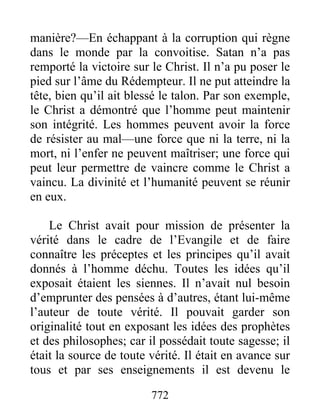 772
manière?—En échappant à la corruption qui règne
dans le monde par la convoitise. Satan n’a pas
remporté la victoire sur le Christ. Il n’a pu poser le
pied sur l’âme du Rédempteur. Il ne put atteindre la
tête, bien qu’il ait blessé le talon. Par son exemple,
le Christ a démontré que l’homme peut maintenir
son intégrité. Les hommes peuvent avoir la force
de résister au mal—une force que ni la terre, ni la
mort, ni l’enfer ne peuvent maîtriser; une force qui
peut leur permettre de vaincre comme le Christ a
vaincu. La divinité et l’humanité peuvent se réunir
en eux.
Le Christ avait pour mission de présenter la
vérité dans le cadre de l’Evangile et de faire
connaître les préceptes et les principes qu’il avait
donnés à l’homme déchu. Toutes les idées qu’il
exposait étaient les siennes. Il n’avait nul besoin
d’emprunter des pensées à d’autres, étant lui-même
l’auteur de toute vérité. Il pouvait garder son
originalité tout en exposant les idées des prophètes
et des philosophes; car il possédait toute sagesse; il
était la source de toute vérité. Il était en avance sur
tous et par ses enseignements il est devenu le
 