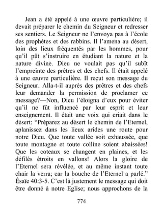 774
Jean a été appelé à une œuvre particulière; il
devait préparer le chemin du Seigneur et redresser
ses sentiers. Le Seigneur ne l’envoya pas à l’école
des prophètes et des rabbins. Il l’amena au désert,
loin des lieux fréquentés par les hommes, pour
qu’il pût s’instruire en étudiant la nature et la
nature divine. Dieu ne voulait pas qu’il subît
l’empreinte des prêtres et des chefs. Il était appelé
à une œuvre particulière. Il reçut son message du
Seigneur. Alla-t-il auprès des prêtres et des chefs
leur demander la permission de proclamer ce
message?—Non, Dieu l’éloigna d’eux pour éviter
qu’il ne fût influencé par leur esprit et leur
enseignement. Il était une voix qui criait dans le
désert: “Préparez au désert le chemin de l’Eternel,
aplanissez dans les lieux arides une route pour
notre Dieu. Que toute vallée soit exhaussée, que
toute montagne et toute colline soient abaissées!
Que les coteaux se changent en plaines, et les
défilés étroits en vallons! Alors la gloire de
l’Eternel sera révélée, et au même instant toute
chair la verra; car la bouche de l’Eternel a parlé.”
Ésaïe 40:3-5. C’est là justement le message qui doit
être donné à notre Eglise; nous approchons de la
 