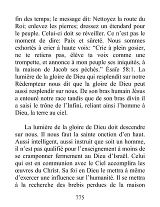 775
fin des temps; le message dit: Nettoyez la route du
Roi; enlevez les pierres; dressez un étendard pour
le peuple. Celui-ci doit se réveiller. Ce n’est pas le
moment de dire: Paix et sûreté. Nous sommes
exhortés à crier à haute voix: “Crie à plein gosier,
ne te retiens pas, élève ta voix comme une
trompette, et annonce à mon peuple ses iniquités, à
la maison de Jacob ses péchés.” Ésaïe 58:1. La
lumière de la gloire de Dieu qui resplendit sur notre
Rédempteur nous dit que la gloire de Dieu peut
aussi resplendir sur nous. De son bras humain Jésus
a entouré notre race tandis que de son bras divin il
a saisi le trône de l’Infini, reliant ainsi l’homme à
Dieu, la terre au ciel.
La lumière de la gloire de Dieu doit descendre
sur nous. Il nous faut la sainte onction d’en haut.
Aussi intelligent, aussi instruit que soit un homme,
il n’est pas qualifié pour l’enseignement à moins de
se cramponner fermement au Dieu d’Israël. Celui
qui est en communion avec le Ciel accomplira les
œuvres du Christ. Sa foi en Dieu le mettra à même
d’exercer une influence sur l’humanité. Il se mettra
à la recherche des brebis perdues de la maison
 
