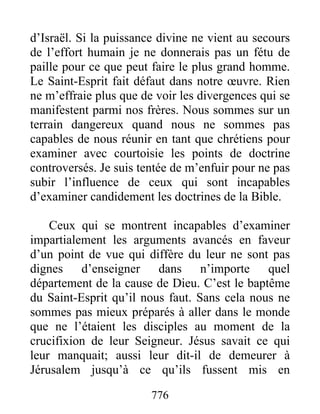 776
d’Israël. Si la puissance divine ne vient au secours
de l’effort humain je ne donnerais pas un fétu de
paille pour ce que peut faire le plus grand homme.
Le Saint-Esprit fait défaut dans notre œuvre. Rien
ne m’effraie plus que de voir les divergences qui se
manifestent parmi nos frères. Nous sommes sur un
terrain dangereux quand nous ne sommes pas
capables de nous réunir en tant que chrétiens pour
examiner avec courtoisie les points de doctrine
controversés. Je suis tentée de m’enfuir pour ne pas
subir l’influence de ceux qui sont incapables
d’examiner candidement les doctrines de la Bible.
Ceux qui se montrent incapables d’examiner
impartialement les arguments avancés en faveur
d’un point de vue qui diffère du leur ne sont pas
dignes d’enseigner dans n’importe quel
département de la cause de Dieu. C’est le baptême
du Saint-Esprit qu’il nous faut. Sans cela nous ne
sommes pas mieux préparés à aller dans le monde
que ne l’étaient les disciples au moment de la
crucifixion de leur Seigneur. Jésus savait ce qui
leur manquait; aussi leur dit-il de demeurer à
Jérusalem jusqu’à ce qu’ils fussent mis en
 