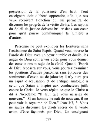 777
possession de la puissance d’en haut. Tout
enseignant doit d’abord apprendre, afin que ses
yeux reçoivent l’onction qui lui permettra de
discerner les progrès de la vérité divine. Les rayons
du Soleil de justice doivent briller dans son cœur
pour qu’il puisse communiquer la lumière à
d’autres.
Personne ne peut expliquer les Ecritures sans
l’assistance du Saint-Esprit. Quand vous ouvrez la
Parole de Dieu avec un cœur humble et docile, les
anges de Dieu sont à vos côtés pour vous donner
des convictions au sujet de la vérité. Quand l’Esprit
de Dieu reposera sur vous, vous pourrez examiner
les positions d’autres personnes sans éprouver des
sentiments d’envie ou de jalousie; il n’y aura pas
un esprit d’accusation et de critique analogue à
celui que Satan a inspiré aux conducteurs juifs
contre le Christ. Je vous répète ce que le Christ a
dit à Nicodème: “Il faut que vous naissiez de
nouveau.” “Si un homme ne naît de nouveau, il ne
peut voir le royaume de Dieu.” Jean 3:7, 3. Vous
ne saurez discerner les droits sacrés de la vérité
avant d’être façonnés par Dieu. Un enseignant
 