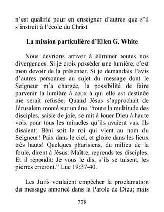778
n’est qualifié pour en enseigner d’autres que s’il
s’instruit à l’école du Christ
La mission particulière d’Ellen G. White
Nous devrions arriver à éliminer toutes nos
divergences. Si je crois posséder une lumière, c’est
mon devoir de la présenter. Si je demandais l’avis
d’autres personnes au sujet du message dont le
Seigneur m’a chargée, la possibilité de faire
parvenir la lumière à ceux à qui elle est destinée
me serait refusée. Quand Jésus s’approchait de
Jérusalem monté sur un âne, “toute la multitude des
disciples, saisie de joie, se mit à louer Dieu à haute
voix pour tous les miracles qu’ils avaient vus. Ils
disaient: Béni soit le roi qui vient au nom du
Seigneur! Paix dans le ciel, et gloire dans les lieux
très hauts! Quelques pharisiens, du milieu de la
foule, dirent à Jésus: Maître, reprends tes disciples.
Et il répondit: Je vous le dis, s’ils se taisent, les
pierres crieront.” Luc 19:37-40.
Les Juifs voulaient empêcher la proclamation
du message annoncé dans la Parole de Dieu; mais
 