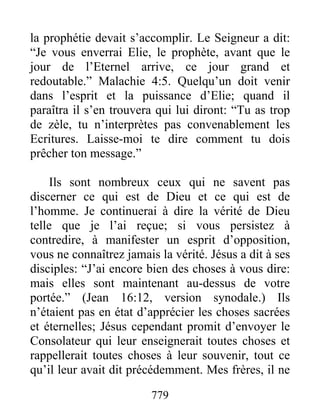 779
la prophétie devait s’accomplir. Le Seigneur a dit:
“Je vous enverrai Elie, le prophète, avant que le
jour de l’Eternel arrive, ce jour grand et
redoutable.” Malachie 4:5. Quelqu’un doit venir
dans l’esprit et la puissance d’Elie; quand il
paraîtra il s’en trouvera qui lui diront: “Tu as trop
de zèle, tu n’interprètes pas convenablement les
Ecritures. Laisse-moi te dire comment tu dois
prêcher ton message.”
Ils sont nombreux ceux qui ne savent pas
discerner ce qui est de Dieu et ce qui est de
l’homme. Je continuerai à dire la vérité de Dieu
telle que je l’ai reçue; si vous persistez à
contredire, à manifester un esprit d’opposition,
vous ne connaîtrez jamais la vérité. Jésus a dit à ses
disciples: “J’ai encore bien des choses à vous dire:
mais elles sont maintenant au-dessus de votre
portée.” (Jean 16:12, version synodale.) Ils
n’étaient pas en état d’apprécier les choses sacrées
et éternelles; Jésus cependant promit d’envoyer le
Consolateur qui leur enseignerait toutes choses et
rappellerait toutes choses à leur souvenir, tout ce
qu’il leur avait dit précédemment. Mes frères, il ne
 