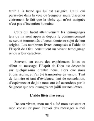 78
tenir à la tâche qui lui est assignée. Celui qui
persévère dans la voie du Seigneur saura discerner
clairement le fait que la tâche qui m’est assignée
n’est pas d’invention humaine.
Ceux qui lisent attentivement les témoignages
tels qu’ils sont apparus depuis le commencement
ne seront tourmentés d’aucun doute au sujet de leur
origine. Les nombreux livres composés à l’aide de
l’Esprit de Dieu constituent un vivant témoignage
rendu à leur caractère.
Souvent, au cours des expériences faites au
début du message, l’Esprit de Dieu est descendu
sur quelques-uns d’entre nous, alors que nous
étions réunis, et j’ai été transportée en vision. Tant
de lumière et tant d’évidence, tant de consolation,
d’espérance et de joie nous ont été accordées par le
Seigneur que ses louanges ont jailli sur nos lèvres.
L’aide littéraire reçue
De son vivant, mon mari a été mon assistant et
mon conseiller pour l’envoi des messages à moi
 