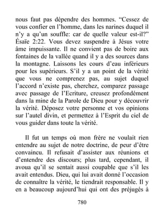 780
nous faut pas dépendre des hommes. “Cessez de
vous confier en l’homme, dans les narines duquel il
n’y a qu’un souffle: car de quelle valeur est-il?”
Ésaïe 2:22. Vous devez suspendre à Jésus votre
âme impuissante. Il ne convient pas de boire aux
fontaines de la vallée quand il y a des sources dans
la montagne. Laissons les cours d’eau inférieurs
pour les supérieurs. S’il y a un point de la vérité
que vous ne comprenez pas, au sujet duquel
l’accord n’existe pas, cherchez, comparez passage
avec passage de l’Ecriture, creusez profondément
dans la mine de la Parole de Dieu pour y découvrir
la vérité. Déposez votre personne et vos opinions
sur l’autel divin, et permettez à l’Esprit du ciel de
vous guider dans toute la vérité.
Il fut un temps où mon frère ne voulait rien
entendre au sujet de notre doctrine, de peur d’être
convaincu. Il refusait d’assister aux réunions et
d’entendre des discours; plus tard, cependant, il
avoua qu’il se sentait aussi coupable que s’il les
avait entendus. Dieu, qui lui avait donné l’occasion
de connaître la vérité, le tiendrait responsable. Il y
en a beaucoup aujourd’hui qui ont des préjugés à
 