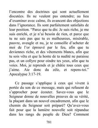 781
l’encontre des doctrines qui sont actuellement
discutées. Ils ne veulent pas entendre; au lieu
d’examiner avec calme, ils avancent des objections
dans l’ignorance. Ils sont parfaitement satisfaits de
leur position. “Parce que tu dis: Je suis riche, je me
suis enrichi, et je n’ai besoin de rien, et parce que
tu ne sais pas que tu es malheureux, misérable,
pauvre, aveugle et nu, je te conseille d’acheter de
moi de l’or éprouvé par le feu, afin que tu
deviennes riche, et des vêtements blancs, afin que
tu sois vêtu et que la honte de ta nudité ne paraisse
pas, et un collyre pour oindre tes yeux, afin que tu
voies. Moi, je reprends et je châtie tous ceux que
j’aime. Aie donc du zèle, et repens-toi.”
Apocalypse 3:17-19.
Ce passage s’applique à ceux qui vivent à
portée du son de ce message, mais qui refusent de
s’approcher pour écouter. Savez-vous que le
Seigneur donne de nouvelles preuves de sa vérité,
la plaçant dans un nouvel encadrement, afin que le
chemin du Seigneur soit préparé? Qu’avez-vous
fait pour que la lumière nouvelle soit répandue
dans les rangs du peuple de Dieu? Comment
 