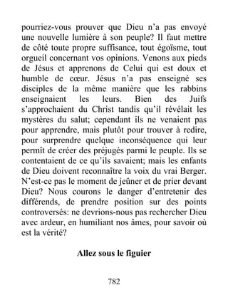 782
pourriez-vous prouver que Dieu n’a pas envoyé
une nouvelle lumière à son peuple? Il faut mettre
de côté toute propre suffisance, tout égoïsme, tout
orgueil concernant vos opinions. Venons aux pieds
de Jésus et apprenons de Celui qui est doux et
humble de cœur. Jésus n’a pas enseigné ses
disciples de la même manière que les rabbins
enseignaient les leurs. Bien des Juifs
s’approchaient du Christ tandis qu’il révélait les
mystères du salut; cependant ils ne venaient pas
pour apprendre, mais plutôt pour trouver à redire,
pour surprendre quelque inconséquence qui leur
permît de créer des préjugés parmi le peuple. Ils se
contentaient de ce qu’ils savaient; mais les enfants
de Dieu doivent reconnaître la voix du vrai Berger.
N’est-ce pas le moment de jeûner et de prier devant
Dieu? Nous courons le danger d’entretenir des
différends, de prendre position sur des points
controversés: ne devrions-nous pas rechercher Dieu
avec ardeur, en humiliant nos âmes, pour savoir où
est la vérité?
Allez sous le figuier
 