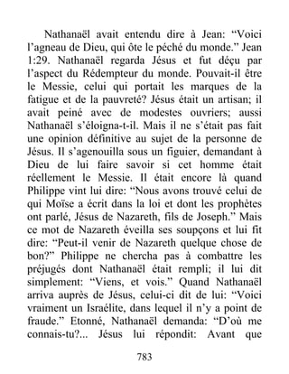 783
Nathanaël avait entendu dire à Jean: “Voici
l’agneau de Dieu, qui ôte le péché du monde.” Jean
1:29. Nathanaël regarda Jésus et fut déçu par
l’aspect du Rédempteur du monde. Pouvait-il être
le Messie, celui qui portait les marques de la
fatigue et de la pauvreté? Jésus était un artisan; il
avait peiné avec de modestes ouvriers; aussi
Nathanaël s’éloigna-t-il. Mais il ne s’était pas fait
une opinion définitive au sujet de la personne de
Jésus. Il s’agenouilla sous un figuier, demandant à
Dieu de lui faire savoir si cet homme était
réellement le Messie. Il était encore là quand
Philippe vint lui dire: “Nous avons trouvé celui de
qui Moïse a écrit dans la loi et dont les prophètes
ont parlé, Jésus de Nazareth, fils de Joseph.” Mais
ce mot de Nazareth éveilla ses soupçons et lui fit
dire: “Peut-il venir de Nazareth quelque chose de
bon?” Philippe ne chercha pas à combattre les
préjugés dont Nathanaël était rempli; il lui dit
simplement: “Viens, et vois.” Quand Nathanaël
arriva auprès de Jésus, celui-ci dit de lui: “Voici
vraiment un Israélite, dans lequel il n’y a point de
fraude.” Etonné, Nathanaël demanda: “D’où me
connais-tu?... Jésus lui répondit: Avant que
 