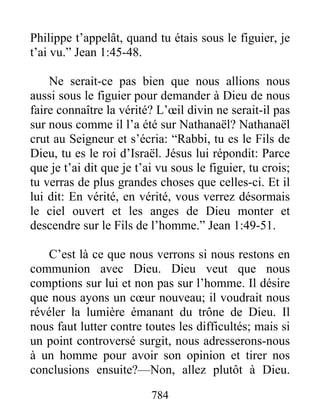 784
Philippe t’appelât, quand tu étais sous le figuier, je
t’ai vu.” Jean 1:45-48.
Ne serait-ce pas bien que nous allions nous
aussi sous le figuier pour demander à Dieu de nous
faire connaître la vérité? L’œil divin ne serait-il pas
sur nous comme il l’a été sur Nathanaël? Nathanaël
crut au Seigneur et s’écria: “Rabbi, tu es le Fils de
Dieu, tu es le roi d’Israël. Jésus lui répondit: Parce
que je t’ai dit que je t’ai vu sous le figuier, tu crois;
tu verras de plus grandes choses que celles-ci. Et il
lui dit: En vérité, en vérité, vous verrez désormais
le ciel ouvert et les anges de Dieu monter et
descendre sur le Fils de l’homme.” Jean 1:49-51.
C’est là ce que nous verrons si nous restons en
communion avec Dieu. Dieu veut que nous
comptions sur lui et non pas sur l’homme. Il désire
que nous ayons un cœur nouveau; il voudrait nous
révéler la lumière émanant du trône de Dieu. Il
nous faut lutter contre toutes les difficultés; mais si
un point controversé surgit, nous adresserons-nous
à un homme pour avoir son opinion et tirer nos
conclusions ensuite?—Non, allez plutôt à Dieu.
 