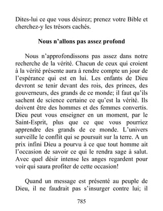 785
Dites-lui ce que vous désirez; prenez votre Bible et
cherchez-y les trésors cachés.
Nous n’allons pas assez profond
Nous n’approfondissons pas assez dans notre
recherche de la vérité. Chacun de ceux qui croient
à la vérité présente aura à rendre compte un jour de
l’espérance qui est en lui. Les enfants de Dieu
devront se tenir devant des rois, des princes, des
gouverneurs, des grands de ce monde; il faut qu’ils
sachent de science certaine ce qu’est la vérité. Ils
doivent être des hommes et des femmes convertis.
Dieu peut vous enseigner en un moment, par le
Saint-Esprit, plus que ce que vous pourriez
apprendre des grands de ce monde. L’univers
surveille le conflit qui se poursuit sur la terre. A un
prix infini Dieu a pourvu à ce que tout homme ait
l’occasion de savoir ce qui le rendra sage à salut.
Avec quel désir intense les anges regardent pour
voir qui saura profiter de cette occasion!
Quand un message est présenté au peuple de
Dieu, il ne faudrait pas s’insurger contre lui; il
 