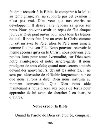 786
faudrait recourir à la Bible, le comparer à la loi et
au témoignage; s’il ne supporte pas cet examen il
n’est pas vrai. Dieu veut que nos esprits se
développent. Il désire faire reposer sa grâce sur
nous. Nous pouvons avoir un repas de fête chaque
jour, car Dieu peut ouvrir pour nous tous les trésors
du ciel. Il nous faut être un avec le Christ comme
lui est un avec le Père; alors le Père nous aimera
comme il aime son Fils. Nous pouvons recevoir le
même secours qu’a eu le Christ; nous pouvons être
rendus forts pour toute éventualité, car Dieu sera
notre avant-garde et notre arrière-garde. Il nous
protégera de tous côtés; quand nous serons amenés
devant des gouverneurs, devant les autorités, il ne
sera pas nécessaire de réfléchir longuement sur ce
que nous aurons à dire. Dieu nous instruira au
moment convenable. Que Dieu nous aide
maintenant à nous placer aux pieds de Jésus pour
apprendre de lui avant de chercher à en instruire
d’autres.
Notre credo: la Bible
Quand la Parole de Dieu est étudiée, comprise,
 