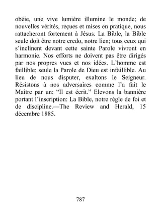 787
obéie, une vive lumière illumine le monde; de
nouvelles vérités, reçues et mises en pratique, nous
rattacheront fortement à Jésus. La Bible, la Bible
seule doit être notre credo, notre lien; tous ceux qui
s’inclinent devant cette sainte Parole vivront en
harmonie. Nos efforts ne doivent pas être dirigés
par nos propres vues et nos idées. L’homme est
faillible; seule la Parole de Dieu est infaillible. Au
lieu de nous disputer, exaltons le Seigneur.
Résistons à nos adversaires comme l’a fait le
Maître par un: “Il est écrit.” Elevons la bannière
portant l’inscription: La Bible, notre règle de foi et
de discipline.—The Review and Herald, 15
décembre 1885.
 