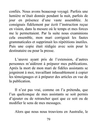 79
confiés. Nous avons beaucoup voyagé. Parfois une
lumière m’était donnée pendant la nuit, parfois de
jour en présence d’une vaste assemblée. Je
consignais fidèlement par écrit l’instruction reçue
en vision, dans la mesure où le temps et mes forces
me le permettaient. Par la suite nous examinions
cela ensemble, mon mari corrigeait les fautes
grammaticales et supprimait les répétitions inutiles.
Puis une copie était rédigée avec soin pour le
destinataire ou pour la presse.
L’œuvre ayant pris de l’extension, d’autres
personnes m’aidèrent à préparer mes publications.
Après la mort de mon mari de fidèles assistants se
joignirent à moi, travaillant inlassablement à copier
les témoignages et à préparer des articles en vue de
la publication.
Il n’est pas vrai, comme on l’a prétendu, que
l’un quelconque de mes assistants se soit permis
d’ajouter ou de retrancher quoi que ce soit ou de
modifier le sens de mes messages.
Alors que nous nous trouvions en Australie, le
 