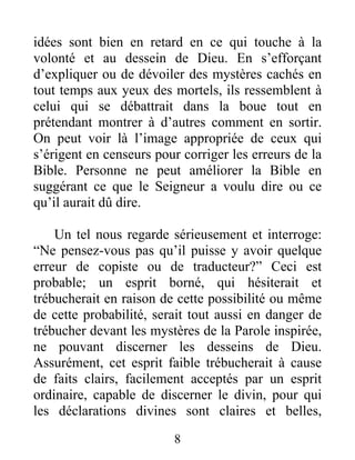 8
idées sont bien en retard en ce qui touche à la
volonté et au dessein de Dieu. En s’efforçant
d’expliquer ou de dévoiler des mystères cachés en
tout temps aux yeux des mortels, ils ressemblent à
celui qui se débattrait dans la boue tout en
prétendant montrer à d’autres comment en sortir.
On peut voir là l’image appropriée de ceux qui
s’érigent en censeurs pour corriger les erreurs de la
Bible. Personne ne peut améliorer la Bible en
suggérant ce que le Seigneur a voulu dire ou ce
qu’il aurait dû dire.
Un tel nous regarde sérieusement et interroge:
“Ne pensez-vous pas qu’il puisse y avoir quelque
erreur de copiste ou de traducteur?” Ceci est
probable; un esprit borné, qui hésiterait et
trébucherait en raison de cette possibilité ou même
de cette probabilité, serait tout aussi en danger de
trébucher devant les mystères de la Parole inspirée,
ne pouvant discerner les desseins de Dieu.
Assurément, cet esprit faible trébucherait à cause
de faits clairs, facilement acceptés par un esprit
ordinaire, capable de discerner le divin, pour qui
les déclarations divines sont claires et belles,
 