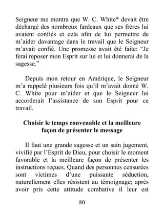 80
Seigneur me montra que W. C. White* devait être
déchargé des nombreux fardeaux que ses frères lui
avaient confiés et cela afin de lui permettre de
m’aider davantage dans le travail que le Seigneur
m’avait confié. Une promesse avait été faite: “Je
ferai reposer mon Esprit sur lui et lui donnerai de la
sagesse.”
Depuis mon retour en Amérique, le Seigneur
m’a rappelé plusieurs fois qu’il m’avait donné W.
C. White pour m’aider et que le Seigneur lui
accorderait l’assistance de son Esprit pour ce
travail.
Choisir le temps convenable et la meilleure
façon de présenter le message
Il faut une grande sagesse et un sain jugement,
vivifié par l’Esprit de Dieu, pour choisir le moment
favorable et la meilleure façon de présenter les
instructions reçues. Quand des personnes censurées
sont victimes d’une puissante séduction,
naturellement elles résistent au témoignage; après
avoir pris cette attitude combative il leur est
 