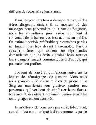 81
difficile de reconnaître leur erreur.
Dans les premiers temps de notre œuvre, si des
frères dirigeants étaient là au moment où des
messages nous parvenaient de la part du Seigneur,
nous les consultions pour savoir comment il
convenait de présenter ces instructions au public.
On estimait parfois préférable que certaines parties
ne fussent pas lues devant l’assemblée. Parfois
ceux-là mêmes qui avaient été réprimandés
demandaient que les écrits signalant leurs torts et
leurs dangers fussent communiqués à d’autres, qui
pourraient en profiter.
Souvent de sincères confessions suivaient la
lecture des témoignages de censure. Alors nous
nous groupions pour une réunion de prière et le
Seigneur manifestait son gracieux pardon aux
personnes qui venaient de confesser leurs fautes.
Nos assemblées étaient richement bénies quand les
témoignages étaient acceptés.
Je m’efforce de consigner par écrit, fidèlement,
ce qui m’est communiqué à divers moments par le
 