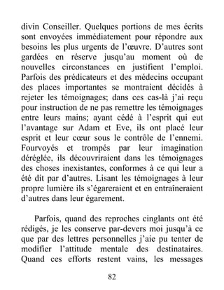 82
divin Conseiller. Quelques portions de mes écrits
sont envoyées immédiatement pour répondre aux
besoins les plus urgents de l’œuvre. D’autres sont
gardées en réserve jusqu’au moment où de
nouvelles circonstances en justifient l’emploi.
Parfois des prédicateurs et des médecins occupant
des places importantes se montraient décidés à
rejeter les témoignages; dans ces cas-là j’ai reçu
pour instruction de ne pas remettre les témoignages
entre leurs mains; ayant cédé à l’esprit qui eut
l’avantage sur Adam et Eve, ils ont placé leur
esprit et leur cœur sous le contrôle de l’ennemi.
Fourvoyés et trompés par leur imagination
déréglée, ils découvriraient dans les témoignages
des choses inexistantes, conformes à ce qui leur a
été dit par d’autres. Lisant les témoignages à leur
propre lumière ils s’égareraient et en entraîneraient
d’autres dans leur égarement.
Parfois, quand des reproches cinglants ont été
rédigés, je les conserve par-devers moi jusqu’à ce
que par des lettres personnelles j’aie pu tenter de
modifier l’attitude mentale des destinataires.
Quand ces efforts restent vains, les messages
 