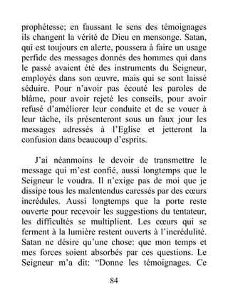84
prophétesse; en faussant le sens des témoignages
ils changent la vérité de Dieu en mensonge. Satan,
qui est toujours en alerte, poussera à faire un usage
perfide des messages donnés des hommes qui dans
le passé avaient été des instruments du Seigneur,
employés dans son œuvre, mais qui se sont laissé
séduire. Pour n’avoir pas écouté les paroles de
blâme, pour avoir rejeté les conseils, pour avoir
refusé d’améliorer leur conduite et de se vouer à
leur tâche, ils présenteront sous un faux jour les
messages adressés à l’Eglise et jetteront la
confusion dans beaucoup d’esprits.
J’ai néanmoins le devoir de transmettre le
message qui m’est confié, aussi longtemps que le
Seigneur le voudra. Il n’exige pas de moi que je
dissipe tous les malentendus caressés par des cœurs
incrédules. Aussi longtemps que la porte reste
ouverte pour recevoir les suggestions du tentateur,
les difficultés se multiplient. Les cœurs qui se
ferment à la lumière restent ouverts à l’incrédulité.
Satan ne désire qu’une chose: que mon temps et
mes forces soient absorbés par ces questions. Le
Seigneur m’a dit: “Donne les témoignages. Ce
 