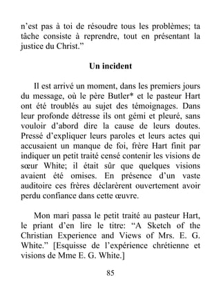 85
n’est pas à toi de résoudre tous les problèmes; ta
tâche consiste à reprendre, tout en présentant la
justice du Christ.”
Un incident
Il est arrivé un moment, dans les premiers jours
du message, où le père Butler* et le pasteur Hart
ont été troublés au sujet des témoignages. Dans
leur profonde détresse ils ont gémi et pleuré, sans
vouloir d’abord dire la cause de leurs doutes.
Pressé d’expliquer leurs paroles et leurs actes qui
accusaient un manque de foi, frère Hart finit par
indiquer un petit traité censé contenir les visions de
sœur White; il était sûr que quelques visions
avaient été omises. En présence d’un vaste
auditoire ces frères déclarèrent ouvertement avoir
perdu confiance dans cette œuvre.
Mon mari passa le petit traité au pasteur Hart,
le priant d’en lire le titre: “A Sketch of the
Christian Experience and Views of Mrs. E. G.
White.” [Esquisse de l’expérience chrétienne et
visions de Mme E. G. White.]
 