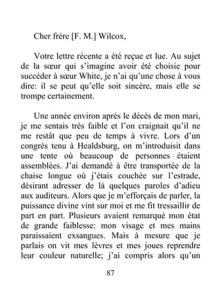 87
Cher frère [F. M.] Wilcox,
Votre lettre récente a été reçue et lue. Au sujet
de la sœur qui s’imagine avoir été choisie pour
succéder à sœur White, je n’ai qu’une chose à vous
dire: il se peut qu’elle soit sincère, mais elle se
trompe certainement.
Une année environ après le décès de mon mari,
je me sentais très faible et l’on craignait qu’il ne
me restât que peu de temps à vivre. Lors d’un
congrès tenu à Healdsburg, on m’introduisit dans
une tente où beaucoup de personnes étaient
assemblées. J’ai demandé à être transportée de la
chaise longue où j’étais couchée sur l’estrade,
désirant adresser de là quelques paroles d’adieu
aux auditeurs. Alors que je m’efforçais de parler, la
puissance divine vint sur moi et me fit tressaillir de
part en part. Plusieurs avaient remarqué mon état
de grande faiblesse: mon visage et mes mains
paraissaient exsangues. Mais à mesure que je
parlais on vit mes lèvres et mes joues reprendre
leur couleur naturelle; j’ai compris alors qu’un
 