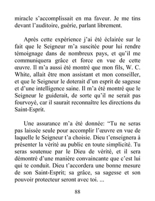 88
miracle s’accomplissait en ma faveur. Je me tins
devant l’auditoire, guérie, parlant librement.
Après cette expérience j’ai été éclairée sur le
fait que le Seigneur m’a suscitée pour lui rendre
témoignage dans de nombreux pays, et qu’il me
communiquera grâce et force en vue de cette
œuvre. Il m’a aussi été montré que mon fils, W. C.
White, allait être mon assistant et mon conseiller,
et que le Seigneur le doterait d’un esprit de sagesse
et d’une intelligence saine. Il m’a été montré que le
Seigneur le guiderait, de sorte qu’il ne serait pas
fourvoyé, car il saurait reconnaître les directions du
Saint-Esprit.
Une assurance m’a été donnée: “Tu ne seras
pas laissée seule pour accomplir l’œuvre en vue de
laquelle le Seigneur t’a choisie. Dieu t’enseignera à
présenter la vérité au public en toute simplicité. Tu
seras soutenue par le Dieu de vérité, et il sera
démontré d’une manière convaincante que c’est lui
qui te conduit. Dieu t’accordera une bonne mesure
de son Saint-Esprit; sa grâce, sa sagesse et son
pouvoir protecteur seront avec toi. ...
 