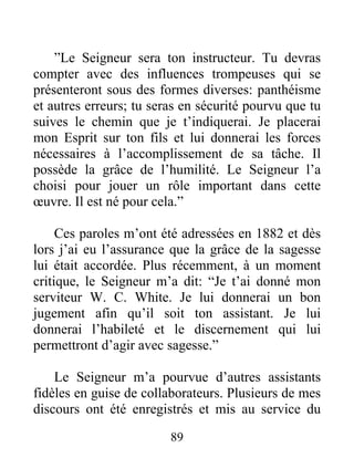 89
”Le Seigneur sera ton instructeur. Tu devras
compter avec des influences trompeuses qui se
présenteront sous des formes diverses: panthéisme
et autres erreurs; tu seras en sécurité pourvu que tu
suives le chemin que je t’indiquerai. Je placerai
mon Esprit sur ton fils et lui donnerai les forces
nécessaires à l’accomplissement de sa tâche. Il
possède la grâce de l’humilité. Le Seigneur l’a
choisi pour jouer un rôle important dans cette
œuvre. Il est né pour cela.”
Ces paroles m’ont été adressées en 1882 et dès
lors j’ai eu l’assurance que la grâce de la sagesse
lui était accordée. Plus récemment, à un moment
critique, le Seigneur m’a dit: “Je t’ai donné mon
serviteur W. C. White. Je lui donnerai un bon
jugement afin qu’il soit ton assistant. Je lui
donnerai l’habileté et le discernement qui lui
permettront d’agir avec sagesse.”
Le Seigneur m’a pourvue d’autres assistants
fidèles en guise de collaborateurs. Plusieurs de mes
discours ont été enregistrés et mis au service du
 