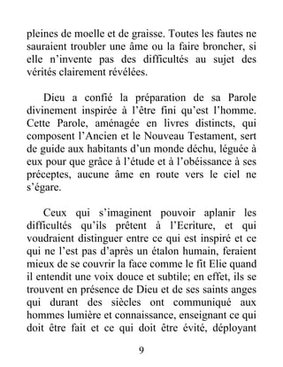 9
pleines de moelle et de graisse. Toutes les fautes ne
sauraient troubler une âme ou la faire broncher, si
elle n’invente pas des difficultés au sujet des
vérités clairement révélées.
Dieu a confié la préparation de sa Parole
divinement inspirée à l’être fini qu’est l’homme.
Cette Parole, aménagée en livres distincts, qui
composent l’Ancien et le Nouveau Testament, sert
de guide aux habitants d’un monde déchu, léguée à
eux pour que grâce à l’étude et à l’obéissance à ses
préceptes, aucune âme en route vers le ciel ne
s’égare.
Ceux qui s’imaginent pouvoir aplanir les
difficultés qu’ils prêtent à l’Ecriture, et qui
voudraient distinguer entre ce qui est inspiré et ce
qui ne l’est pas d’après un étalon humain, feraient
mieux de se couvrir la face comme le fit Elie quand
il entendit une voix douce et subtile; en effet, ils se
trouvent en présence de Dieu et de ses saints anges
qui durant des siècles ont communiqué aux
hommes lumière et connaissance, enseignant ce qui
doit être fait et ce qui doit être évité, déployant
 