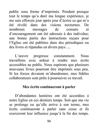 90
public sous forme d’imprimés. Pendant presque
tout le temps qu’a duré ma longue expérience, je
me suis efforcée jour après jour d’écrire ce qui m’a
été révélé dans des visions nocturnes. De
nombreux messages de censure et
d’encouragement ont été adressés à des individus;
une bonne partie des instructions reçues pour
l’Eglise ont été publiées dans des périodiques ou
des livres et répandus en divers pays. ...
L’œuvre progresse constamment. Nous
travaillons avec ardeur à rendre mes écrits
accessibles au public. Nous espérons que plusieurs
nouveaux livres pourront être imprimés sous peu.
Si les forces devaient m’abandonner, mes fidèles
collaborateurs sont prêts à poursuivre ce travail.
Mes écrits continueront à parler
D’abondantes lumières ont été accordées à
notre Eglise en ces derniers temps. Soit que ma vie
se prolonge ou qu’elle arrive à son terme, mes
écrits continueront à parler sans cesse et ils
exerceront leur influence jusqu’à la fin des temps.
 