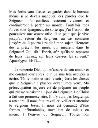 91
Mes écrits sont classés et gardés dans le bureau;
même si je devais manquer, ces paroles que le
Seigneur m’a confiées resteront vivantes et
continueront à parler au monde. Toutefois mes
forces sont épargnées, de sorte que j’ai l’espoir de
poursuivre une œuvre utile. Il se peut que je vive
jusqu’au retour du Seigneur; au cas contraire
j’espère qu’il pourra être dit à mon sujet: “Heureux
dès à présent les morts qui meurent dans le
Seigneur! Oui, dit l’Esprit, afin qu’ils se reposent
de leurs travaux, car leurs œuvres les suivent.”
Apocalypse 14:13....
Je remercie Dieu qui m’assure de son amour et
me conduit jour après jour. Je suis très occupée à
écrire. Tôt le matin et tard le soir j’écris les choses
que le Seigneur a placées devant mes yeux. Ma
préoccupation majeure est de préparer un peuple
qui puisse subsister au jour du Seigneur. Le Christ
a fait une promesse sûre. Il n’y aura pas longtemps
à attendre. Il nous faut travailler, veiller et attendre
le Seigneur Jésus. Il nous est demandé d’être
fermes, inébranlables, travaillant de mieux en
mieux à l’œuvre du Seigneur. Toutes nos
 