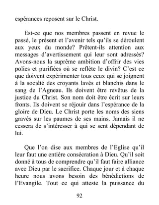 92
espérances reposent sur le Christ.
Est-ce que nos membres passent en revue le
passé, le présent et l’avenir tels qu’ils se déroulent
aux yeux du monde? Prêtent-ils attention aux
messages d’avertissement qui leur sont adressés?
Avons-nous la suprême ambition d’offrir des vies
polies et purifiées où se reflète le divin? C’est ce
que doivent expérimenter tous ceux qui se joignent
à la société des croyants lavés et blanchis dans le
sang de l’Agneau. Ils doivent être revêtus de la
justice du Christ. Son nom doit être écrit sur leurs
fronts. Ils doivent se réjouir dans l’espérance de la
gloire de Dieu. Le Christ porte les noms des siens
gravés sur les paumes de ses mains. Jamais il ne
cessera de s’intéresser à qui se sent dépendant de
lui.
Que l’on dise aux membres de l’Eglise qu’il
leur faut une entière consécration à Dieu. Qu’il soit
donné à tous de comprendre qu’il faut faire alliance
avec Dieu par le sacrifice. Chaque jour et à chaque
heure nous avons besoin des bénédictions de
l’Evangile. Tout ce qui atteste la puissance du
 