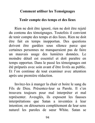 94
Comment utiliser les Temoignages
Tenir compte des temps et des lieux
Rien ne doit être ignoré, rien ne doit être rejeté
du contenu des témoignages. Toutefois il convient
de tenir compte des temps et des lieux. Rien ne doit
être fait en temps inopportun. Des questions
doivent être gardées sous silence parce que
certaines personnes ne manqueraient pas de faire
un mauvais usage des lumières données. Le
moindre détail est essentiel et doit paraître en
temps opportun. Dans le passé les témoignages ont
été préparés avec soin avant d’être livrés au public.
Et l’on continue de tout examiner avec attention
après une première rédaction.
Invitez-les à manger la chair et boire le sang du
Fils de Dieu. Présentez-leur sa Parole. Il s’en
trouvera toujours pour mal interpréter et mal
représenter. Aveuglés, ils exposent les fausses
interprétations que Satan a inventées à leur
intention; on détournera complètement de leur sens
naturel les paroles de sœur White. Satan se
 
